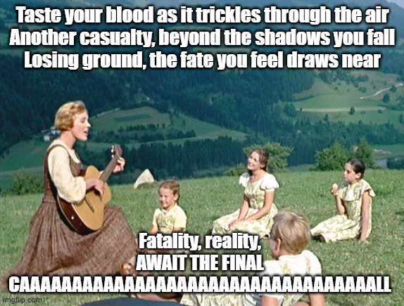 SLAAAYEEEEEERRRR | Taste your blood as it trickles through the air
Another casualty, beyond the shadows you fall
Losing ground, the fate you feel draws near; Fatality, reality, AWAIT THE FINAL CAAAAAAAAAAAAAAAAAAAAAAAAAAAAAAAAAALL | image tagged in sound of music sing,thrash metal,slayer,metal | made w/ Imgflip meme maker