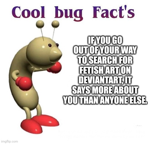 Cool Bug Facts | IF YOU GO OUT OF YOUR WAY TO SEARCH FOR FETISH ART ON DEVIANTART, IT SAYS MORE ABOUT YOU THAN ANYONE ELSE. | image tagged in cool bug facts | made w/ Imgflip meme maker