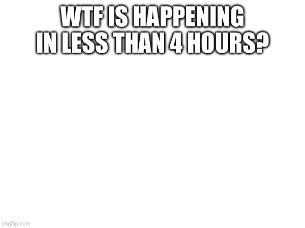 WTF IS HAPPENING IN LESS THAN 4 HOURS? | made w/ Imgflip meme maker