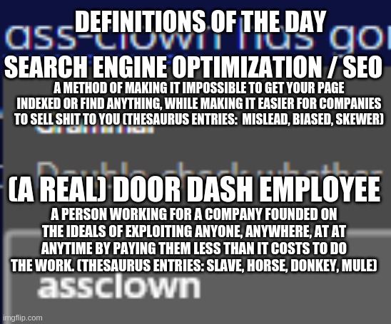 Do I have to put a title? | DEFINITIONS OF THE DAY; SEARCH ENGINE OPTIMIZATION / SEO; A METHOD OF MAKING IT IMPOSSIBLE TO GET YOUR PAGE INDEXED OR FIND ANYTHING, WHILE MAKING IT EASIER FOR COMPANIES TO SELL SHIT TO YOU (THESAURUS ENTRIES:  MISLEAD, BIASED, SKEWER); (A REAL) DOOR DASH EMPLOYEE; A PERSON WORKING FOR A COMPANY FOUNDED ON THE IDEALS OF EXPLOITING ANYONE, ANYWHERE, AT AT ANYTIME BY PAYING THEM LESS THAN IT COSTS TO DO THE WORK. (THESAURUS ENTRIES: SLAVE, HORSE, DONKEY, MULE) | image tagged in assclown corrected,definition | made w/ Imgflip meme maker