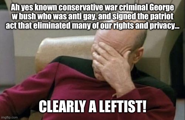 “Gb was apart of the woke agenda” quite possibly the dumbest thing I’ve read today. | Ah yes known conservative war criminal George w bush who was anti gay, and signed the patriot act that eliminated many of our rights and privacy…; CLEARLY A LEFTIST! | image tagged in memes,captain picard facepalm,george bush,epic fail,stupid people | made w/ Imgflip meme maker