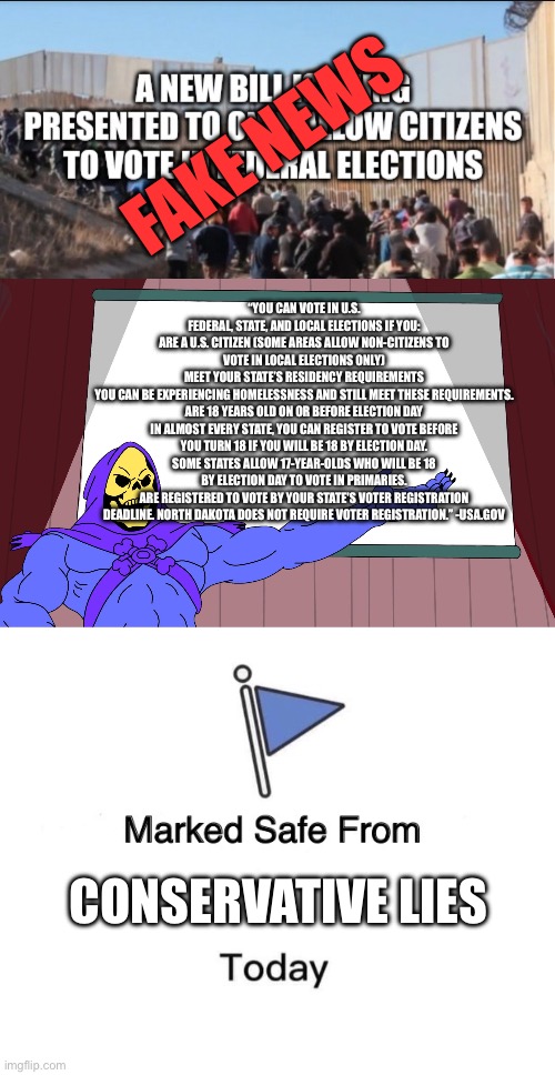 you HAVE to be a citizen to vote in federal elections regardless of local regulations. | FAKE NEWS; “YOU CAN VOTE IN U.S. FEDERAL, STATE, AND LOCAL ELECTIONS IF YOU:
ARE A U.S. CITIZEN (SOME AREAS ALLOW NON-CITIZENS TO VOTE IN LOCAL ELECTIONS ONLY)
MEET YOUR STATE’S RESIDENCY REQUIREMENTS
YOU CAN BE EXPERIENCING HOMELESSNESS AND STILL MEET THESE REQUIREMENTS.
ARE 18 YEARS OLD ON OR BEFORE ELECTION DAY
IN ALMOST EVERY STATE, YOU CAN REGISTER TO VOTE BEFORE YOU TURN 18 IF YOU WILL BE 18 BY ELECTION DAY.
SOME STATES ALLOW 17-YEAR-OLDS WHO WILL BE 18 BY ELECTION DAY TO VOTE IN PRIMARIES.
ARE REGISTERED TO VOTE BY YOUR STATE'S VOTER REGISTRATION DEADLINE. NORTH DAKOTA DOES NOT REQUIRE VOTER REGISTRATION.” -USA.GOV; CONSERVATIVE LIES | image tagged in skeletor presents,memes,marked safe from,fake news,liars | made w/ Imgflip meme maker