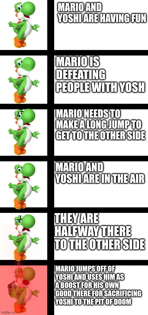 Yoshi becomes angry | MARIO AND YOSHI ARE HAVING FUN; MARIO IS DEFEATING PEOPLE WITH YOSH; MARIO NEEDS TO MAKE A LONG JUMP TO GET TO THE OTHER SIDE; MARIO AND YOSHI ARE IN THE AIR; THEY ARE HALFWAY THERE TO THE OTHER SIDE; MARIO JUMPS OFF OF YOSHI AND USES HIM AS A BOOST FOR HIS OWN GOOD THERE FOR SACRIFICING YOSHI TO THE PIT OF DOOM | image tagged in yoshi becomes angry | made w/ Imgflip meme maker