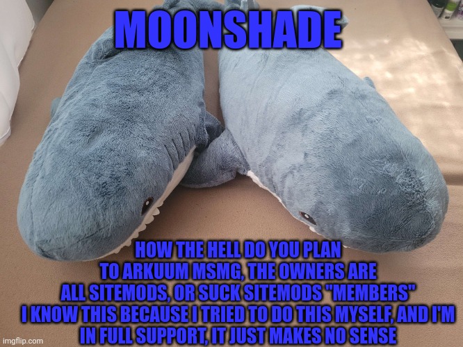 I'd like some info | MOONSHADE; HOW THE HELL DO YOU PLAN TO ARKUUM MSMG, THE OWNERS ARE ALL SITEMODS, OR SUCK SITEMODS "MEMBERS"

I KNOW THIS BECAUSE I TRIED TO DO THIS MYSELF, AND I'M IN FULL SUPPORT, IT JUST MAKES NO SENSE | image tagged in my brother's and my blahaj | made w/ Imgflip meme maker