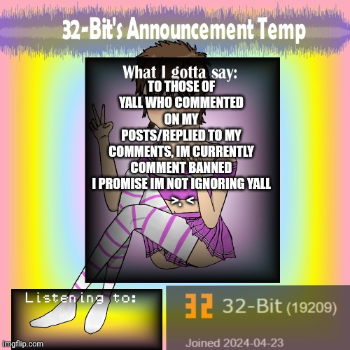 ㅤ | TO THOSE OF YALL WHO COMMENTED ON MY POSTS/REPLIED TO MY COMMENTS, IM CURRENTLY COMMENT BANNED I PROMISE IM NOT IGNORING YALL
 >.  < | image tagged in 32-bit's announcement template | made w/ Imgflip meme maker