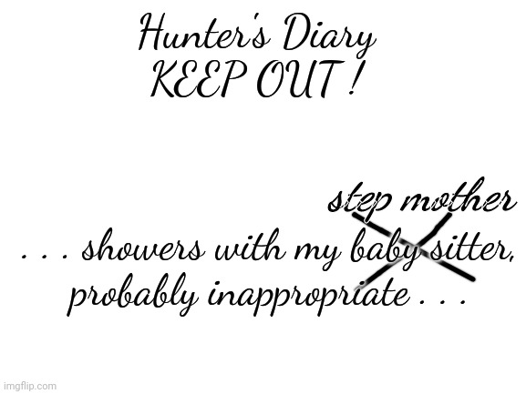 Blank White Template | . . . showers with my baby sitter,
probably inappropriate . . . Hunter's Diary
KEEP OUT ! step mother | image tagged in blank white template | made w/ Imgflip meme maker