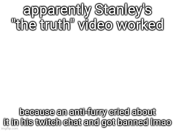apparently Stanley's "the truth" video worked; because an anti-furry cried about it in his twitch chat and got banned lmao | made w/ Imgflip meme maker