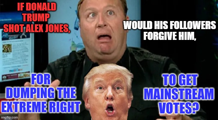 Did he really expect loyalty from Trump? Trump would kiss Bernie Sanders to win. | IF DONALD TRUMP 
SHOT ALEX JONES, WOULD HIS FOLLOWERS
FORGIVE HIM, TO GET MAINSTREAM VOTES? FOR DUMPING THE EXTREME RIGHT | image tagged in politics | made w/ Imgflip meme maker