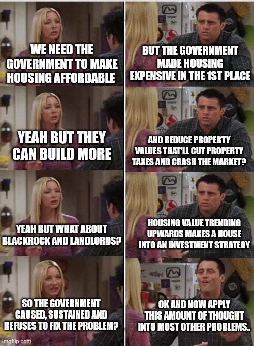 Conservativism is simply seeing how the government creates the problems liberals hope it will one day fix | WE NEED THE GOVERNMENT TO MAKE HOUSING AFFORDABLE; BUT THE GOVERNMENT MADE HOUSING EXPENSIVE IN THE 1ST PLACE; AND REDUCE PROPERTY VALUES THAT'LL CUT PROPERTY TAXES AND CRASH THE MARKET? YEAH BUT THEY CAN BUILD MORE; HOUSING VALUE TRENDING UPWARDS MAKES A HOUSE INTO AN INVESTMENT STRATEGY; YEAH BUT WHAT ABOUT BLACKROCK AND LANDLORDS? SO THE GOVERNMENT CAUSED, SUSTAINED AND REFUSES TO FIX THE PROBLEM? OK AND NOW APPLY THIS AMOUNT OF THOUGHT INTO MOST OTHER PROBLEMS.. | image tagged in phoebe joey | made w/ Imgflip meme maker