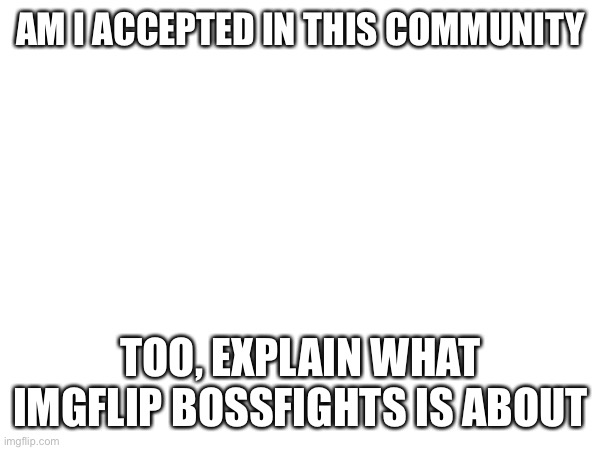 Pl | AM I ACCEPTED IN THIS COMMUNITY; TOO, EXPLAIN WHAT IMGFLIP BOSSFIGHTS IS ABOUT | image tagged in pls | made w/ Imgflip meme maker