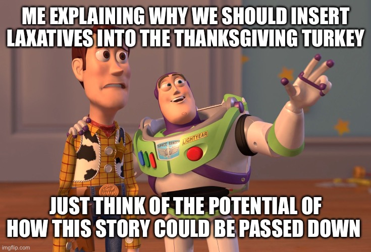 X, X Everywhere | ME EXPLAINING WHY WE SHOULD INSERT LAXATIVES INTO THE THANKSGIVING TURKEY; JUST THINK OF THE POTENTIAL OF HOW THIS STORY COULD BE PASSED DOWN | image tagged in memes,x x everywhere | made w/ Imgflip meme maker