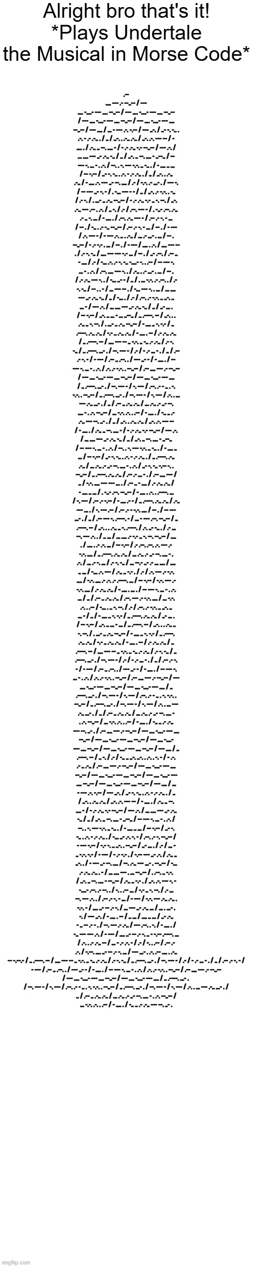 Alright bro that's it!
*Plays Undertale the Musical in Morse Code*; .-- .... --- .- --..-- / --- .... -....- --- .... --..-- / --- .... -....- --- .... --..-- / --- .... -....- --- .... --..-- / --- .... -....- --- .... --..-- / --- .... / ... - --- .-. -.-- / --- ..-. / ..- -. -.. . .-. - .- .-.. . / .. / ..-. . .-.. .-.. / ..-. .-. --- -- / - .... . / .-.. .. --. .... - / - .- .-.. -.- --..-- / --- .-. / ... .... --- ..- .-.. -.. / .. / ..-. .. --. .... - ..--.. / -- --- -. ... - . .-. / --. . -. --- -.-. .. -.. . / - .... .. ... / -- -.-- / ..- -. -.. . .-. - .- .-.. . / .. / ..-. . .-.. .-.. / - .... .-. --- ..- --. .... / .- / -.-. .- ...- . / --- -. / -- --- ..- -. - / . -... --- - - / .. / ..-. .- -.-. . -.. / .- -. / . ...- .. .-.. --..-- / - .- .-.. -.- .. -. --. / ..-. .-.. --- .-- . .-. / .. -. / .- / .--. --- - / . -..- .--. .-.. .- .. -. ... / - .... . / .--. .-.. --- - / .-- .- -. - ... / -- . / -.. . .- -.. --..-- / .-- .- -. - ... / -- . / - --- / .-. --- - / - --- .-. .. . .-.. / ... .- ...- . ... / -- . --..-- / - .- -.- . ... / -- . / - --- / .... . .-. / .... --- -- . / .- -. -.. / .... --- --- -.- ... / -- . / ..- .--. / .-- .. - .... / .- / -... .-. .- -. -.. -....- -. . .-- / -- --- -. ... - . .-. / .--. .... --- -. . / .-.. . .- ...- . ... / -- . / .- .-.. --- -. . / -... ..- - / .. / . ... -.-. .- .--. . / .- -. -.. / -- . . - / ... --- -- . / -... --- -. . ... / ... .... --- ..- .-.. -.. / .. / -... . / .- / .--. .- -.-. .. ..-. .. ... - / --- .-. / ... .... --- ..- .-.. -.. / .. / ..- ... . / -- -.-- / ..-. .. ... - ... ..--.. / .. .----. -- / ..-. . . .-.. .. -. --. / . ...- .. .-.. --..-- / - .... .. -. -.- / .. .----. .-.. .-.. / -.- .. .-.. .-.. / - .... . -- / .- .-.. .-.. / .. .----. -- / .... --- -- .. -.-. .. -.. .- .-.. / .- -. -.. / .. .----. ...- . / --. --- - / .- / - .- ... - . / .. / .-- .- -. - / - --- / .-- .. .--. . / --- ..- - / - .... . / -- --- -. ... - . .-. / .-. .- -.-. . --..-- / .-- .... --- .- --..-- / --- .... -....- --- .... --..-- / --- .... -....- --- .... / .. .----. ...- . / --. --- - / -. --- / .--. .- - .. . -. -.-. . --..-- / .. .----. ...- . / --. --- - / -. --- / .-. . ... --- .-.. ...- . / .. / .-- .. .-.. .-.. / ... .-.. .- ..- --. .... - . .-. --..-- / ... -.-. .-. . .-- / - .... . / -.. .. .- .-.. --- --. ..- . / .. / ..-. . .-.. .-.. / ..-. .-. --- -- / - .... . / .-.. .. --. .... - / - .- .-.. -.- --..-- / --- .-. / ... .... --- ..- .-.. -.. / .. / ..-. .. --. .... - ..--.. / -- --- -. ... - . .-. / --. . -. --- -.-. .. -.. . / - .... .. ... / -- -.-- / ..- -. -.. . .-. - .- .-.. . / .. .----. .-.. .-.. / ... .-.. .- ..- --. .... - . .-. / ..- -. -.. -.-- -. . --..-- / .. .----. .-.. .-.. / .-- .- ... - . / .-- .... --- / .. / -.-. .... --- --- ... . / .-- .. - .... / .- .-.. .-.. / - .... .. ... / . -..- .--. --..-- / - .... . .-. . .----. ... / -. --- / .-- .- -.-- / - .... .- - / .. .----. .-.. .-.. / .-.. --- ... . / -. --- .-- / .-- .- - -.-. .... / -- . / -- --- ...- . / .. / .-- --- -. .----. - / ... - --- .--. --..-- / .. .----. -- / ..-. . . .-.. .. -. .----. / .-. ..- -.. . / .- ... --. --- .-. . / .. ... / ... .... .- -.- .. -. --. --..-- / .... . / .... . .- .-. ... / -- -.-- / .- .--. .--. .-. --- .- -.-. .... / .. .----. .-.. .-.. / ... .-.. .- ..- --. .... - . .-. / ... .- -. ... / .- -. -.. / ... --.- ..- .- ... .... / .... .. ... / -... .-. --- / .-.. .. -.- . / .- / .-. --- .- -.-. .... / -.-. .... .- .-. .- .----. ... / -- -.-- / -.-. --- .- -.-. .... / .- .-.. .-.. / - .... . ... . / -- --- -. ... - . .-. ... / .. / .-- .. .-.. .-.. / .--. --- .- -.-. .... / ... -.-. .-. . .-- / -... . .. -. --. / .- / .--. .- -.-. .. ..-. .. ... - / .. / - .... .. -. -.- / .. .----. .-.. .-.. / ..- ... . / -- -.-- / ..-. .. ... - ... / .. .----. -- / ..-. . . .-.. .. -. --. / . ...- .. .-.. --..-- / - .... .. -. -.- / .. .----. .-.. .-.. / -.- .. .-.. .-.. / - .... . -- / .- .-.. .-.. / .. .----. -- / .... --- -- .. -.-. .. -.. .- .-.. / .- -. -.. / .. .----. ...- . / --. --- - / .- / - .- ... - . / .. / .-- .- -. - / - --- / .-- .. .--. . / --- ..- - / - .... . / -- --- -. ... - . .-. / .-. .- -.-. . --..-- / .-- .... --- .- --..-- / --- .... -....- --- .... --..-- / --- .... -....- --- .... / .. .----. ...- . / --. --- - / -. --- / .--. .- - .. . -. -.-. . --..-- / .. .----. ...- . / --. --- - / -. --- / .-. . ... --- .-.. ...- . / .. / .-- .. .-.. .-.. / ... .-.. .- ..- --. .... - . .-. --..-- / ... -.-. .-. . .-- / - .... . / -.. .. .- .-.. --- --. ..- . / .-- .... --- .- --..-- / --- .... -....- --- .... --..-- / --- .... -....- --- .... --..-- / --- .... -....- --- .... --..-- / --- .... -....- --- .... --..-- / --- .... / .. .----. -- / .. -. / .- / -.. .. ..-. ..-. . .-. . -. - / - .-. .- .. .-.. / .-- .... --- .- --..-- / --- .... -....- --- .... --..-- / --- .... -....- --- .... --..-- / --- .... -....- --- .... --..-- / --- .... -....- --- .... --..-- / --- .... / ... - --- .-. -.-- / --- ..-. / ..- -. -.. . .-. - .- .-.. . / .. / ..-. . .-.. .-.. / ..-. .-. --- -- / - .... . / .-.. .. --. .... - / - .- .-.. -.- --..-- / --- .-. / ... .... --- ..- .-.. -.. / .. / ..-. .. --. .... - ..--.. / -- --- -. ... - . .-. / --. . -. --- -.-. .. -.. . / - .... .. ... / -- -.-- / ..- -. -.. . .-. - .- .-.. . / -... ..- .-. -. - / .--. .- -. --..-- / - --- -.-- / -.- -. .. ..-. . --..-- / ..- ... . / .- / ... - .. -.-. -.- / - --- / - .- -.- . / -.-- --- ..- .-. / .-.. .. ..-. . / - --- ..- --. .... / --. .-.. --- ...- . --..-- / -... .- .-.. .-.. . - / ... .... --- . ... --..-- / . .--. .. -.-. / ..-. .. --. .... - --..-- / .-.. .. -.- . / ..-. .-. --- -. - -....- .--. .- --. . / -. . .-- ... / -.- .. -. --. / .- ... --. --- .-. . / .-- .- -. - ... / - --- / -.-. --- .-.. .-.. . -.-. - / .... ..- -- .- -. / ... --- ..- .-.. ... / ... . ...- . -. / --- ..-. / - .... . -- / .. ... / .... .. ... / ..- .-.. - .. -- .- - . / --. --- .- .-.. / --- .--. . -. / - .... . / -.. --- --- .-. / - --- / .... ..- -- .- -. .. - -.-- .----. ... / .-. . .- .-.. -- / ... - .- .-. - / .- / -. . .-- / .-- .- .-. / -.--. .... ..- -- .- -. ... / --- ...- . .-. .-- .... . .-.. -- -.--.- / .. .----. -- / .... --- -- .. -.-. .. -.. .- .-.. / .- -. -.. / .. .----. ...- . / --. --- - / .- / - .- ... - . / .. / .-- .- -. - /
 - --- / .-- .. .--. . / --- ..- - / - .... . / -- --- -. ... - . .-. / .-. .- -.-. . --..-- / .-- .... --- .- --..-- 
/ --- .... -....- --- .... --..-- / --- .... -....- --- .... / .. .----. ...- . 
/ --. --- - / -. --- / .--. .- - .. . -. -.-. . --..-- / .. .----. ...- . / --. --- - / -. --- / .-. . ... --- .-.. ...- . /
 .. / .-- .. .-.. .-.. / ... .-.. .- ..- --. .... - . .-. --..-- / 
... -.-. .-. . .-- / - .... . / -.. .. .- .-.. --- --. ..- . | made w/ Imgflip meme maker