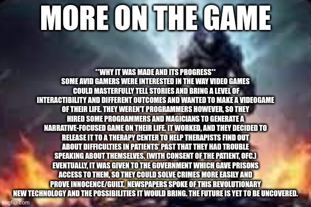 evil wolf | **WHY IT WAS MADE AND ITS PROGRESS**
SOME AVID GAMERS WERE INTERESTED IN THE WAY VIDEO GAMES  COULD MASTERFULLY TELL STORIES AND BRING A LEVEL OF INTERACTIBILITY AND DIFFERENT OUTCOMES AND WANTED TO MAKE A VIDEOGAME OF THEIR LIFE. THEY WEREN’T PROGRAMMERS HOWEVER, SO THEY HIRED SOME PROGRAMMERS AND MAGICIANS TO GENERATE A NARRATIVE-FOCUSED GAME ON THEIR LIFE. IT WORKED, AND THEY DECIDED TO RELEASE IT TO A THERAPY CENTER TO HELP THERAPISTS FIND OUT ABOUT DIFFICULTIES IN PATIENTS’ PAST THAT THEY HAD TROUBLE SPEAKING ABOUT THEMSELVES. (WITH CONSENT OF THE PATIENT, OFC.) EVENTUALLY, IT WAS GIVEN TO THE GOVERNMENT WHICH GAVE PRISONS ACCESS TO THEM, SO THEY COULD SOLVE CRIMES MORE EASILY AND PROVE INNOCENCE/GUILT.  NEWSPAPERS SPOKE OF THIS REVOLUTIONARY NEW TECHNOLOGY AND THE POSSIBILITIES IT WOULD BRING. THE FUTURE IS YET TO BE UNCOVERED. MORE ON THE GAME | image tagged in evil wolf | made w/ Imgflip meme maker