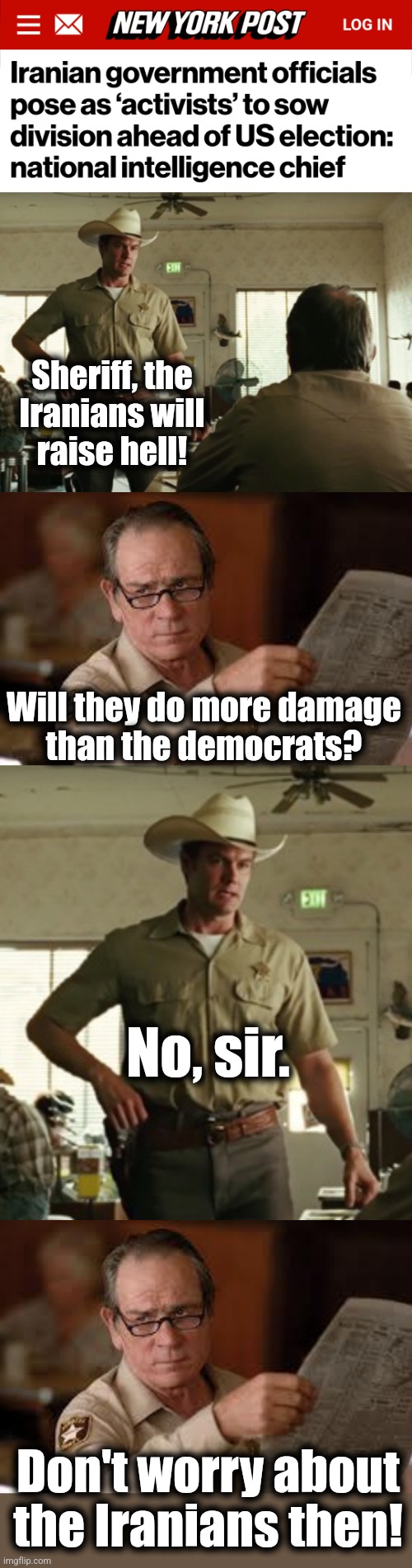 We have bigger problems | Sheriff, the
Iranians will
raise hell! Will they do more damage
than the democrats? No, sir. Don't worry about the Iranians then! | image tagged in no country for old men tommy lee jones,memes,iranians,election 2024,democrats,joe biden | made w/ Imgflip meme maker
