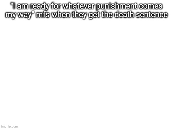 "I am ready for whatever punishment comes my way" mfs when they get the death sentence | made w/ Imgflip meme maker