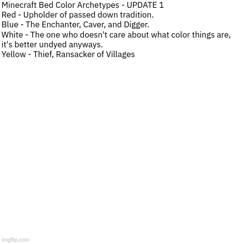 Dialog | Minecraft Bed Color Archetypes - UPDATE 1


Red - Upholder of passed down tradition.

Blue - The Enchanter, Caver, and Digger.

White - The one who doesn't care about what color things are, 
it's better undyed anyways.

Yellow - Thief, Ransacker of Villages | image tagged in dialog | made w/ Imgflip meme maker