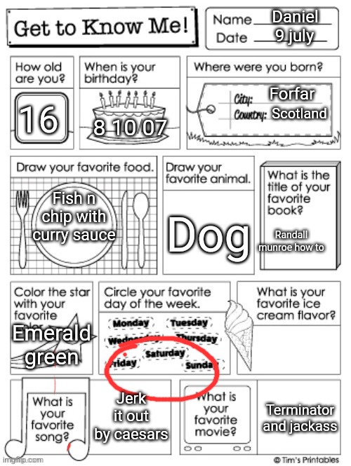 get to know me preschool | Daniel; 9 july; Forfar; 16; Scotland; 8 10 07; Fish n chip with curry sauce; Dog; Randall munroe how to; Emerald green; Jerk it out by caesars; Terminator and jackass | image tagged in get to know me preschool | made w/ Imgflip meme maker