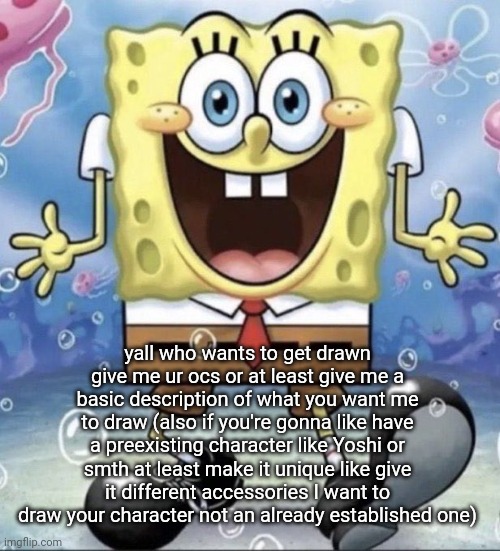 spongebob | yall who wants to get drawn
give me ur ocs or at least give me a basic description of what you want me to draw (also if you're gonna like have a preexisting character like Yoshi or smth at least make it unique like give it different accessories I want to draw your character not an already established one) | image tagged in spongebob | made w/ Imgflip meme maker