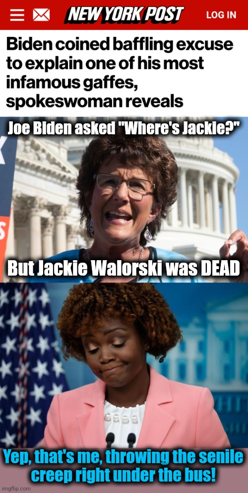Incredible disrespect: with staff like that, who needs Republicans? | Joe Biden asked "Where's Jackie?"; But Jackie Walorski was DEAD; Yep, that's me, throwing the senile
creep right under the bus! | image tagged in memes,jackie walorski,joe biden,karine jean-pierre,democrats,disrespect | made w/ Imgflip meme maker