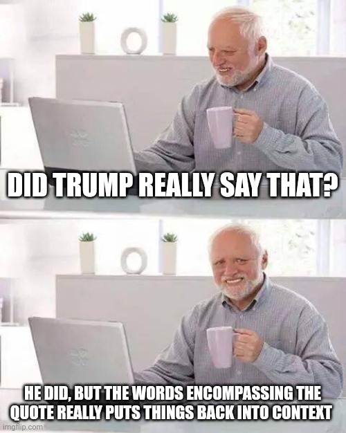 All it takes is a quick search | DID TRUMP REALLY SAY THAT? HE DID, BUT THE WORDS ENCOMPASSING THE QUOTE REALLY PUTS THINGS BACK INTO CONTEXT | image tagged in memes,hide the pain harold | made w/ Imgflip meme maker