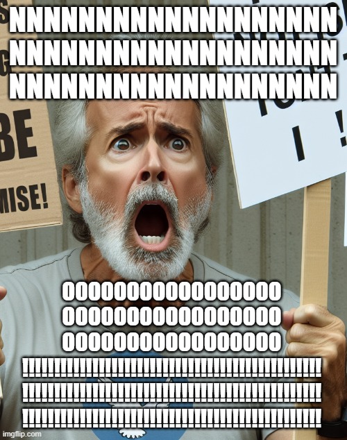 Angry liberal yelling | NNNNNNNNNNNNNNNNNNN
NNNNNNNNNNNNNNNNNNN
NNNNNNNNNNNNNNNNNNN OOOOOOOOOOOOOOOOO
OOOOOOOOOOOOOOOOO
OOOOOOOOOOOOOOOOO
!!!!!!!!!!!!!!!!!!!!!!!!!! | image tagged in angry liberal yelling | made w/ Imgflip meme maker