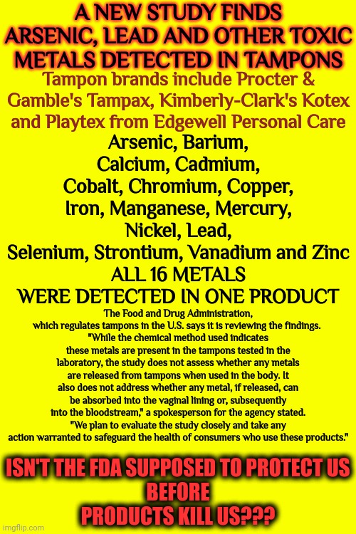 This Is REAL.  Protect Yourselves Ladies. The FDA Won't.  As Soon As Big Money Tells Them What To Say They'll Sell ALL Women Out | A NEW STUDY FINDS ARSENIC, LEAD AND OTHER TOXIC METALS DETECTED IN TAMPONS; Tampon brands include Procter & Gamble's Tampax, Kimberly-Clark's Kotex and Playtex from Edgewell Personal Care; Arsenic, Barium, Calcium, Cadmium, Cobalt, Chromium, Copper, Iron, Manganese, Mercury, Nickel, Lead, Selenium, Strontium, Vanadium and Zinc
ALL 16 METALS WERE DETECTED IN ONE PRODUCT; The Food and Drug Administration, which regulates tampons in the U.S. says it is reviewing the findings. 
"While the chemical method used indicates these metals are present in the tampons tested in the laboratory, the study does not assess whether any metals are released from tampons when used in the body. It also does not address whether any metal, if released, can be absorbed into the vaginal lining or, subsequently into the bloodstream," a spokesperson for the agency stated. "We plan to evaluate the study closely and take any action warranted to safeguard the health of consumers who use these products."; ISN'T THE FDA SUPPOSED TO PROTECT US
BEFORE
PRODUCTS KILL US??? | image tagged in protect yourselves,caveat emptor,buyer beware,trust no one,public service announcement,memes | made w/ Imgflip meme maker