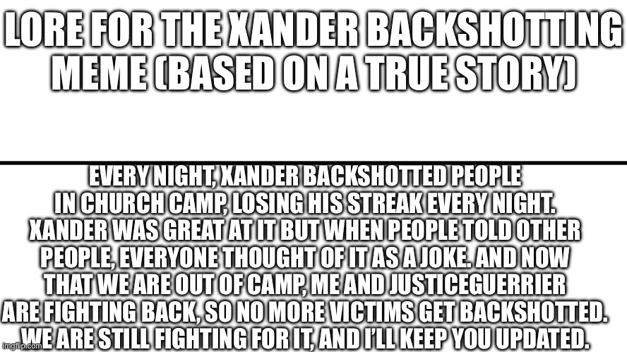 Lore | LORE FOR THE XANDER BACKSHOTTING MEME (BASED ON A TRUE STORY); EVERY NIGHT, XANDER BACKSHOTTED PEOPLE IN CHURCH CAMP, LOSING HIS STREAK EVERY NIGHT. XANDER WAS GREAT AT IT BUT WHEN PEOPLE TOLD OTHER PEOPLE, EVERYONE THOUGHT OF IT AS A JOKE. AND NOW THAT WE ARE OUT OF CAMP, ME AND JUSTICEGUERRIER ARE FIGHTING BACK, SO NO MORE VICTIMS GET BACKSHOTTED. WE ARE STILL FIGHTING FOR IT, AND I’LL KEEP YOU UPDATED. | image tagged in gameplay vs lore | made w/ Imgflip meme maker