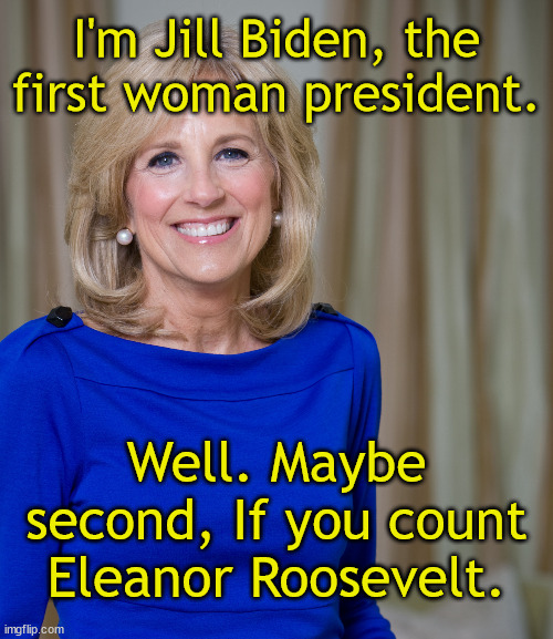 Madam President | I'm Jill Biden, the first woman president. Well. Maybe second, If you count Eleanor Roosevelt. | image tagged in dr jill biden joes wife,real president,shadow,female,first lady,mental decline | made w/ Imgflip meme maker
