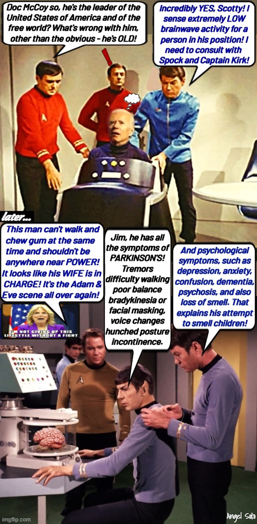 star trek personnel examine Biden | Doc McCoy so, he's the leader of the
United States of America and of the
free world? What's wrong with him,
other than the obvious - he's OLD! Incredibly YES, Scotty! I
sense extremely LOW
brainwave activity for a
person in his position! I
need to consult with 
Spock and Captain Kirk! ! later... This man can't walk and
  chew gum at the same
  time and shouldn't be
  anywhere near POWER!
It looks like his WIFE is in
 CHARGE! It's the Adam &
Eve scene all over again! Jim, he has all
the symptoms of
PARKINSON'S!
Tremors
difficulty walking
poor balance
bradykinesia or
facial masking,
voice changes
hunched posture
incontinence. And psychological
symptoms, such as
depression, anxiety,
confusion, dementia,
psychosis, and also
loss of smell. That
explains his attempt
to smell children! Angel Soto | image tagged in star trek personnel examine biden's condition 1,joe biden,star trek,brain,dementia,power | made w/ Imgflip meme maker