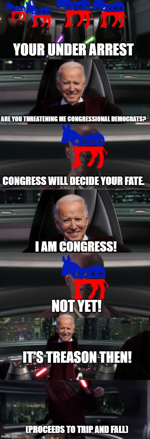 Congressional Democrats Against Biden At This Point In The Game | YOUR UNDER ARREST; ARE YOU THREATENING ME CONGRESSIONAL DEMOCRATS? CONGRESS WILL DECIDE YOUR FATE. I AM CONGRESS! NOT YET! IT'S TREASON THEN! (PROCEEDS TO TRIP AND FALL) | image tagged in joe biden,democrats,star wars,i love democracy,i am the senate | made w/ Imgflip meme maker