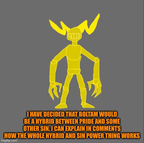 I can explain how the whole hybrid and demon abilities work in comments if ya wanna know. | I HAVE DECIDED THAT BOLTAM WOULD BE A HYBRID BETWEEN PRIDE AND SOME OTHER SIN. I CAN EXPLAIN IN COMMENTS HOW THE WHOLE HYBRID AND SIN POWER THING WORKS | image tagged in boltam | made w/ Imgflip meme maker