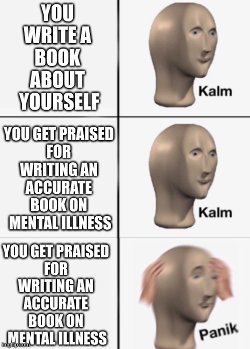 kalm kalm panik | YOU 
WRITE A 
BOOK 
ABOUT 
YOURSELF; YOU GET PRAISED 
FOR 
WRITING AN 
ACCURATE 
BOOK ON 
MENTAL ILLNESS; YOU GET PRAISED 
FOR 
WRITING AN 
ACCURATE 
BOOK ON 
MENTAL ILLNESS | image tagged in kalm kalm panik | made w/ Imgflip meme maker