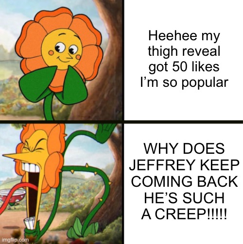 Morality. | Heehee my thigh reveal got 50 likes I’m so popular; WHY DOES JEFFREY KEEP COMING BACK
HE’S SUCH A CREEP!!!!! | image tagged in yelling flower reversed | made w/ Imgflip meme maker