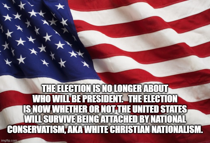 US Flag | THE ELECTION IS NO LONGER ABOUT WHO WILL BE PRESIDENT.   THE ELECTION IS NOW WHETHER OR NOT THE UNITED STATES WILL SURVIVE BEING ATTACHED BY NATIONAL CONSERVATISM, AKA WHITE CHRISTIAN NATIONALISM. | image tagged in us flag | made w/ Imgflip meme maker