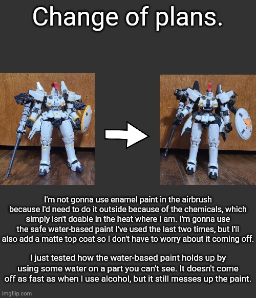 For those who don't know, I'm converting the model on the left to its overpriced P-bandai colorswap on the right | Change of plans. I'm not gonna use enamel paint in the airbrush because I'd need to do it outside because of the chemicals, which simply isn't doable in the heat where I am. I'm gonna use the safe water-based paint I've used the last two times, but I'll also add a matte top coat so I don't have to worry about it coming off. I just tested how the water-based paint holds up by using some water on a part you can't see. It doesn't come off as fast as when I use alcohol, but it still messes up the paint. | made w/ Imgflip meme maker