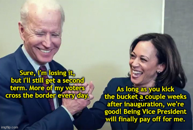 Joe and Kamala Make a Deal | Sure, I'm losing it, but I'll still get a second term. More of my voters cross the border every day. As long as you kick the bucket a couple weeks after inauguration, we're good! Being Vice President will finally pay off for me. | image tagged in biden kamala laughing,president through death,border voters,second term,deal,illegal immigration | made w/ Imgflip meme maker