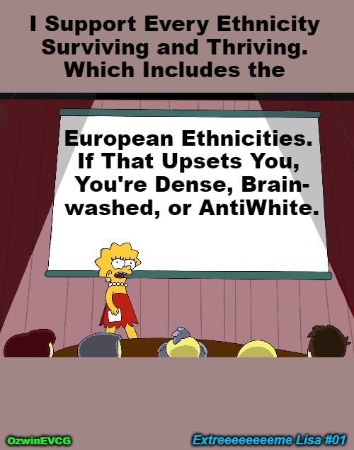 EL 01 HD | I Support Every Ethnicity 

Surviving and Thriving. 

Which Includes the; European Ethnicities. 

If That Upsets You, 

You're Dense, Brain-

washed, or AntiWhite. Extreeeeeeeeme Lisa #01; OzwinEVCG | image tagged in lisa simpson presents in hd,extreme,antiwhite,double standard,identity,preservation | made w/ Imgflip meme maker