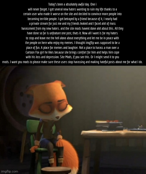 It's garranteed the haters will be laughing about it and be all "Cry about it" to me. | Today's been a absolutely awful day. One i will never forget. I got several new haters wanting to ruin my life thanks to a certain user who made it worse on the site and decided to convince more people into becoming terrible people. I got betrayed by a friend because of it, I nearly had a private stream for just me and my friends leaked and I faced alot of mass harassment from my new haters. and the site mods havent done alot about this. All they have done so far is unfeature one post, thats it. Now all I want is for my haters to stop and leave me the hell alone about everything and let me be in peace with the people on here who enjoy my memes. I thought imgflip was supposed to be a place of fun. A place for memes and laughter. Not a place to harass a man over a Cartoon Fox girl he likes because she brings comfort for him and helps him cope with his loss and depression. Site Mods, if you see this. Or I might send it to you mods. I want you mods to please make sure these users stop harassing and making hateful posts about me for what I do. | image tagged in help,sad,mods please do something,do something,please | made w/ Imgflip meme maker