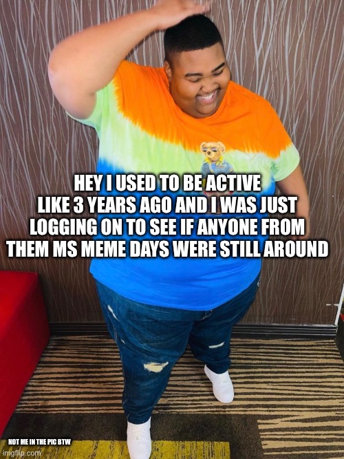 HEY I USED TO BE ACTIVE LIKE 3 YEARS AGO AND I WAS JUST LOGGING ON TO SEE IF ANYONE FROM THEM MS MEME DAYS WERE STILL AROUND; NOT ME IN THE PIC BTW | made w/ Imgflip meme maker