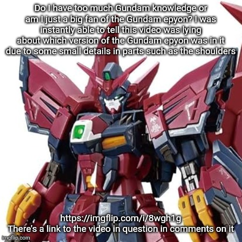 I know it's not a big deal but I honestly impressed myself here (yes I've built both of them) | Do I have too much Gundam knowledge or am I just a big fan of the Gundam epyon? I was instantly able to tell this video was lying about which version of the Gundam epyon was in it due to some small details in parts such as the shoulders; https://imgflip.com/i/8wgh1g
There's a link to the video in question in comments on it | made w/ Imgflip meme maker