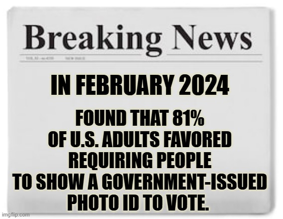 The Pew Research Center | FOUND THAT 81% OF U.S. ADULTS FAVORED REQUIRING PEOPLE TO SHOW A GOVERNMENT-ISSUED PHOTO ID TO VOTE. IN FEBRUARY 2024 | image tagged in breaking news,adults,favor,show,identification,memes | made w/ Imgflip meme maker