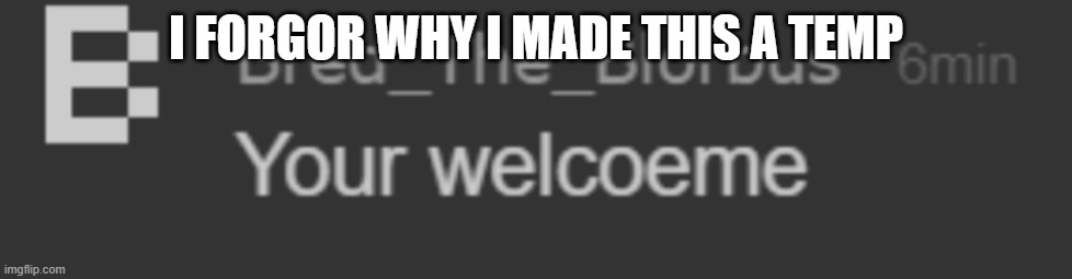 your welcoeme | I FORGOR WHY I MADE THIS A TEMP | image tagged in your welcoeme | made w/ Imgflip meme maker
