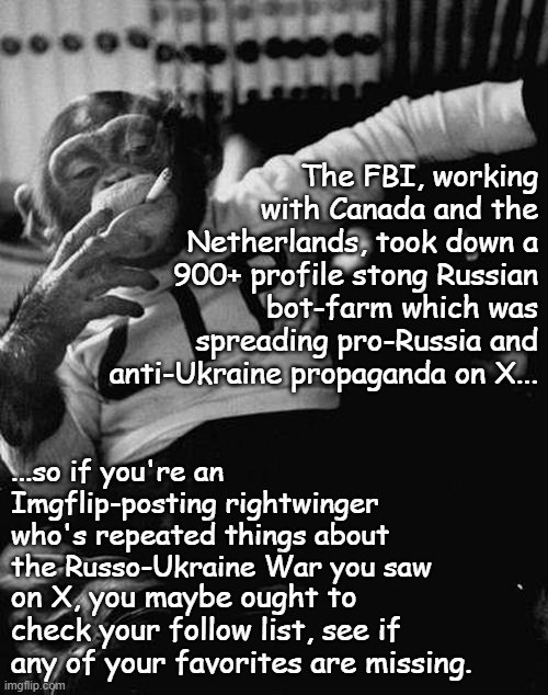 In the news: | The FBI, working with Canada and the Netherlands, took down a 900+ profile stong Russian bot-farm which was spreading pro-Russia and anti-Ukraine propaganda on X... ...so if you're an Imgflip-posting rightwinger who's repeated things about the Russo-Ukraine War you saw; on X, you maybe ought to check your follow list, see if any of your favorites are missing. | image tagged in smoking monkey,russia,bots,propaganda,farm | made w/ Imgflip meme maker