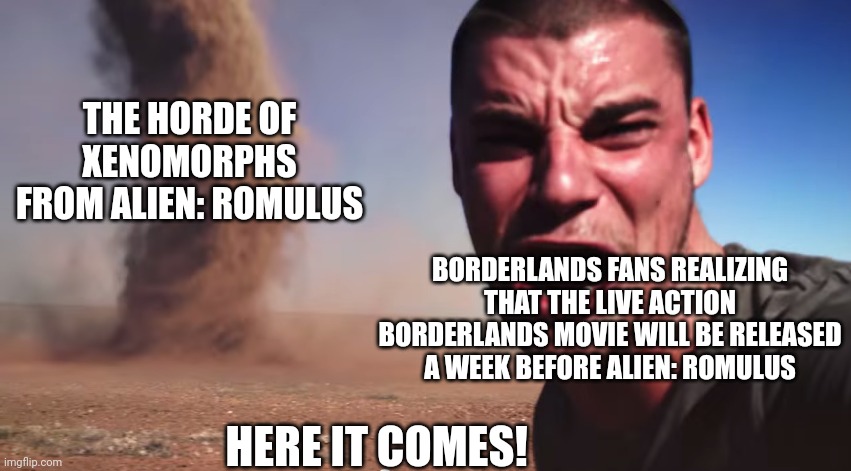 Here it comes | THE HORDE OF XENOMORPHS FROM ALIEN: ROMULUS; BORDERLANDS FANS REALIZING THAT THE LIVE ACTION BORDERLANDS MOVIE WILL BE RELEASED A WEEK BEFORE ALIEN: ROMULUS; HERE IT COMES! | image tagged in here it comes,borderlands,xenomorph,alien | made w/ Imgflip meme maker