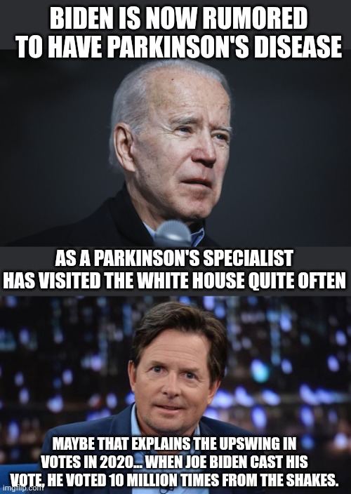 BIDEN IS NOW RUMORED TO HAVE PARKINSON'S DISEASE; AS A PARKINSON'S SPECIALIST HAS VISITED THE WHITE HOUSE QUITE OFTEN; MAYBE THAT EXPLAINS THE UPSWING IN VOTES IN 2020... WHEN JOE BIDEN CAST HIS VOTE, HE VOTED 10 MILLION TIMES FROM THE SHAKES. | image tagged in biden sick,michael j fox | made w/ Imgflip meme maker