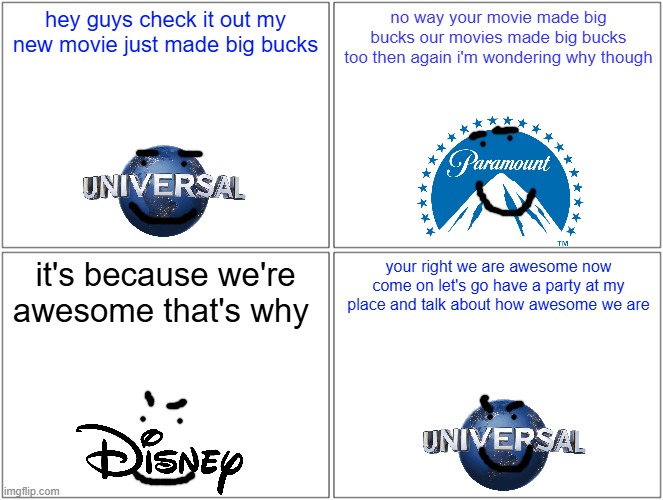 universal after the success of despicable me 4 | hey guys check it out my new movie just made big bucks; no way your movie made big bucks our movies made big bucks too then again i'm wondering why though; it's because we're awesome that's why; your right we are awesome now come on let's go have a party at my place and talk about how awesome we are | image tagged in memes,blank comic panel 2x2,universal,paramount,disney | made w/ Imgflip meme maker