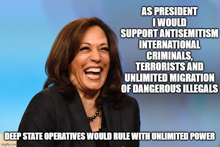 More of the same | AS PRESIDENT I WOULD SUPPORT ANTISEMITISM INTERNATIONAL CRIMINALS, TERRORISTS AND UNLIMITED MIGRATION OF DANGEROUS ILLEGALS; DEEP STATE OPERATIVES WOULD RULE WITH UNLIMITED POWER | image tagged in kamala harris laughing,more of the same,deep state,might as well keep joe,democrat war on america,democrat corruption | made w/ Imgflip meme maker