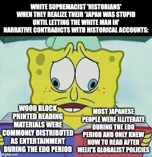 Japan being based once again | WHITE SUPREMACIST 'HISTORIANS' WHEN THEY REALIZE THEIR 'JAPAN WAS STUPID UNTIL LETTING THE WHITE MAN IN' NARRATIVE CONTRADICTS WITH HISTORICAL ACCOUNTS:; WOOD BLOCK PRINTED READING MATERIALS WERE COMMONLY DISTRIBUTED AS ENTERTAINMENT DURING THE EDO PERIOD; MOST JAPANESE PEOPLE WERE ILLITERATE DURING THE EDO PERIOD AND ONLY KNEW HOW TO READ AFTER MEIJI'S GLOBALIST POLICIES | image tagged in spongebob cross eyes,japan,edo period,history,white supremacy,funny | made w/ Imgflip meme maker