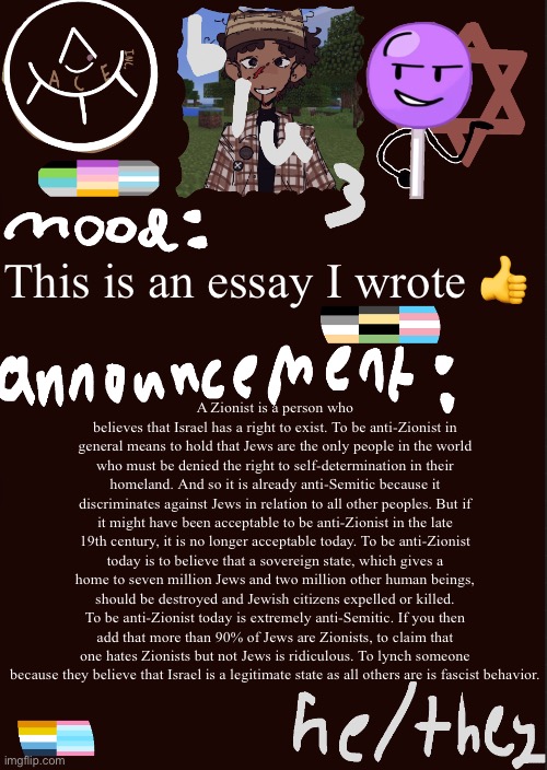 blu3.’s cool temp | This is an essay I wrote 👍; A Zionist is a person who believes that Israel has a right to exist. To be anti-Zionist in general means to hold that Jews are the only people in the world who must be denied the right to self-determination in their homeland. And so it is already anti-Semitic because it discriminates against Jews in relation to all other peoples. But if it might have been acceptable to be anti-Zionist in the late 19th century, it is no longer acceptable today. To be anti-Zionist today is to believe that a sovereign state, which gives a home to seven million Jews and two million other human beings, should be destroyed and Jewish citizens expelled or killed. To be anti-Zionist today is extremely anti-Semitic. If you then add that more than 90% of Jews are Zionists, to claim that one hates Zionists but not Jews is ridiculous. To lynch someone because they believe that Israel is a legitimate state as all others are is fascist behavior. | image tagged in blu3 s cool temp | made w/ Imgflip meme maker