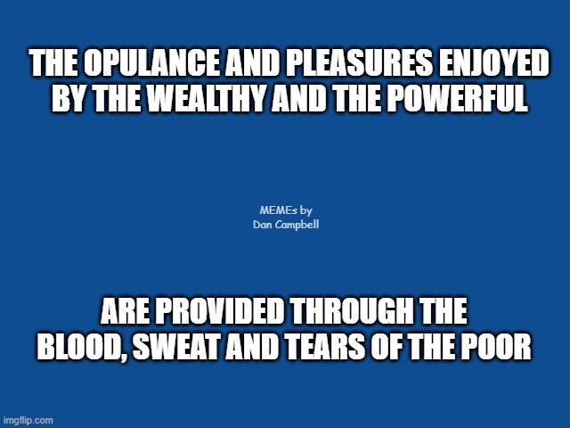 Slate Blue Solid Color Background  | THE OPULANCE AND PLEASURES ENJOYED
BY THE WEALTHY AND THE POWERFUL; MEMEs by Dan Campbell; ARE PROVIDED THROUGH THE BLOOD, SWEAT AND TEARS OF THE POOR | image tagged in slate blue solid color background | made w/ Imgflip meme maker